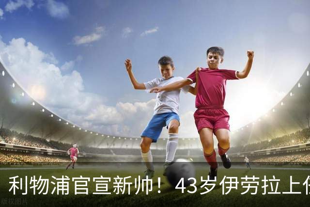 利物浦官宣新帅！43岁伊劳拉上任+签约2年，3大特质与克洛普神似